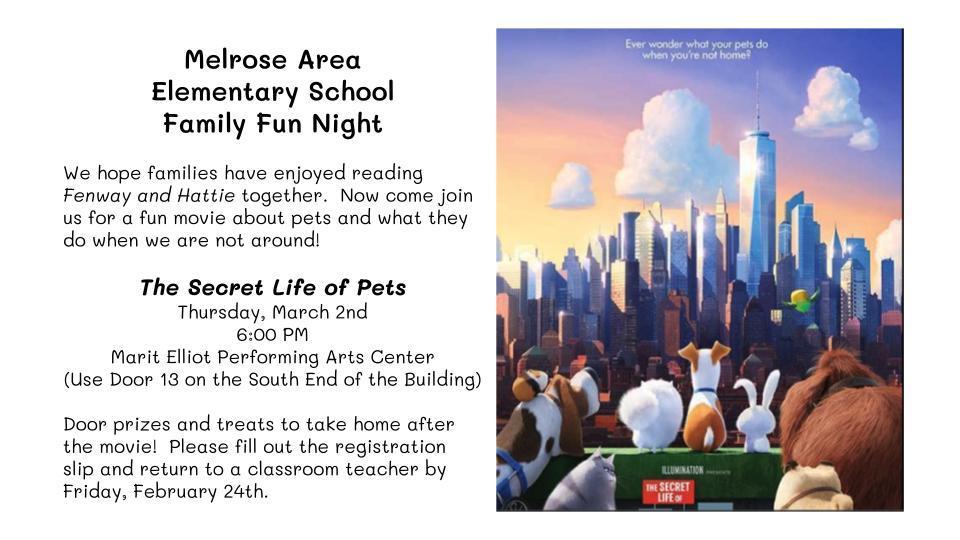 Melrose Area Elementary School Family Fun Night We hope families have enjoyed reading Fenway and Hattie together. Now come join us for a fun movie about pets and what they do when we are not around! The Secret Life of Pets Thursday, March 2nd 6:00 PM Marit Elliot Performing Arts Center (Use Door 13 on the South End of the Building) Door prizes and treats to take home after the movie! Please fill out the registration slip and return to a classroom teacher by Friday, February 24th.