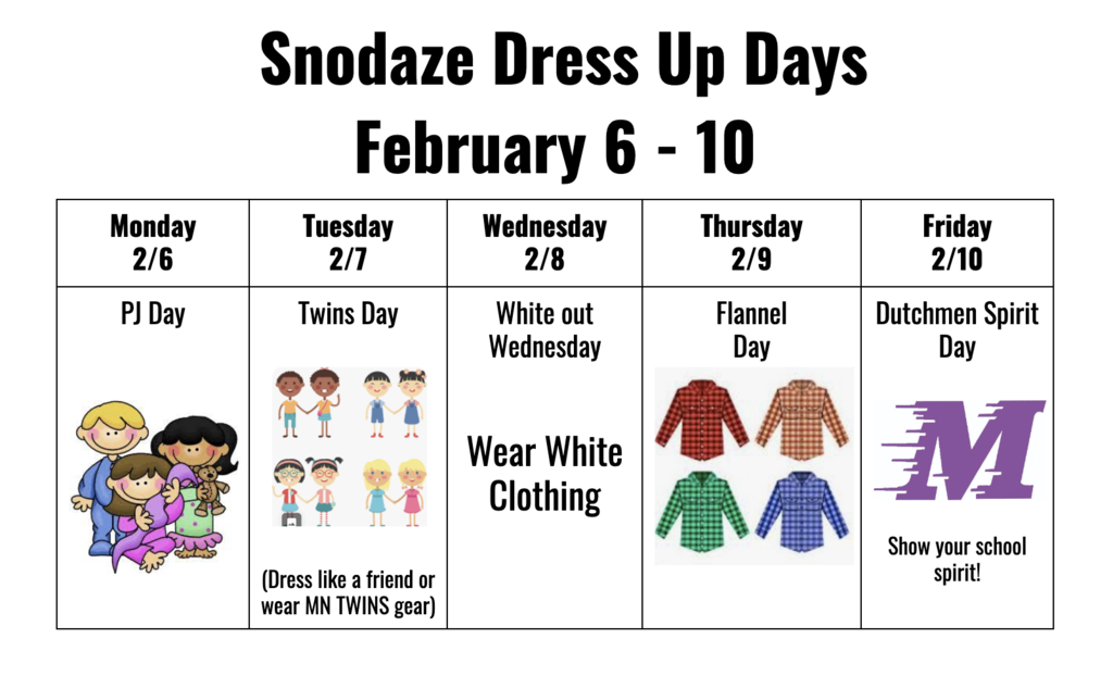 Snodaze Dress Up Days  February 6 - 10 Monday  2/6 Tuesday  2/7 Wednesday  2/8 Thursday  2/9 Friday  2/10 PJ Day      Twins Day    (Dress like a friend or wear MN TWINS gear) White out  Wednesday   Wear White Clothing    Flannel  Day    Dutchmen Spirit Day    Show your school spirit!